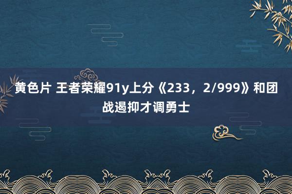 黄色片 王者荣耀91y上分《233，2/999》和团战遏抑才调勇士