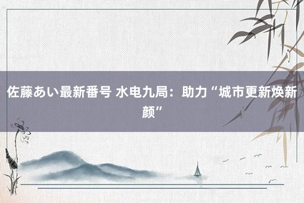 佐藤あい最新番号 水电九局：助力“城市更新焕新颜”