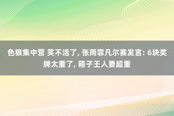 色狼集中营 笑不活了, 张雨霏凡尔赛发言: 6块奖牌太重了, 箱子王人要超重