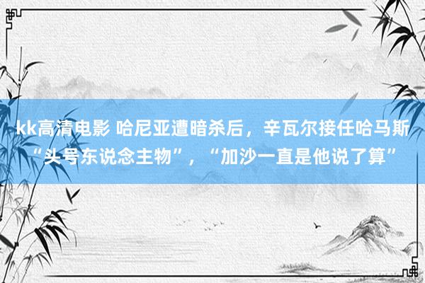 kk高清电影 哈尼亚遭暗杀后，辛瓦尔接任哈马斯“头号东说念主物”，“加沙一直是他说了算”