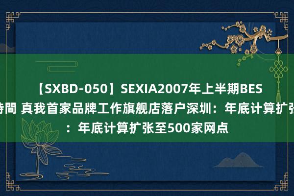 【SXBD-050】SEXIA2007年上半期BEST 全35作品8時間 真我首家品牌工作旗舰店落户深圳：年底计算扩张至500家网点