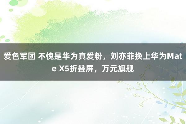 爱色军团 不愧是华为真爱粉，刘亦菲换上华为Mate X5折叠屏，万元旗舰