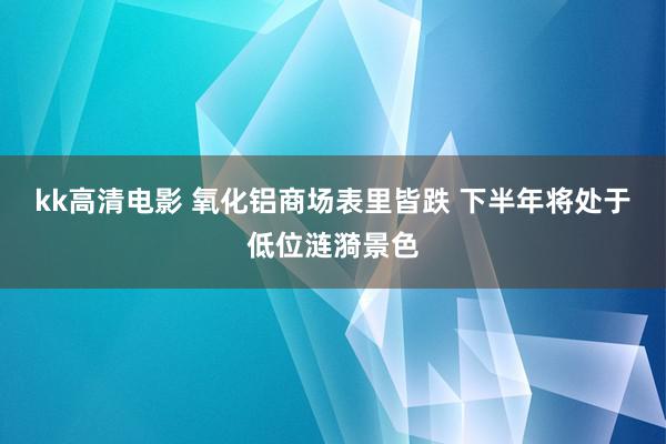 kk高清电影 氧化铝商场表里皆跌 下半年将处于低位涟漪景色