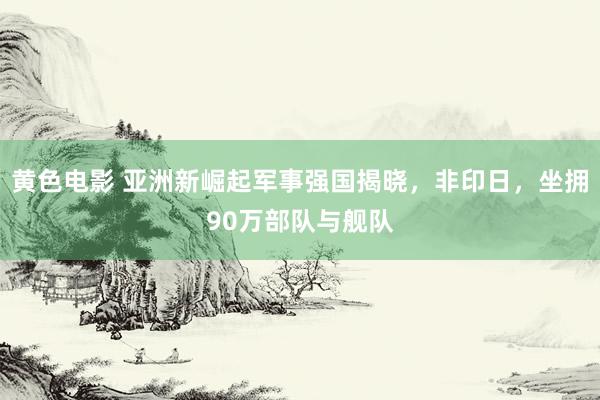 黄色电影 亚洲新崛起军事强国揭晓，非印日，坐拥90万部队与舰队