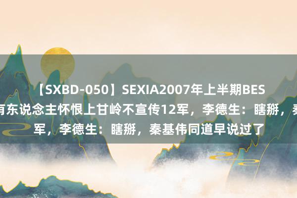 【SXBD-050】SEXIA2007年上半期BEST 全35作品8時間 有东说念主怀恨上甘岭不宣传12军，李德生：瞎掰，秦基伟同道早说过了