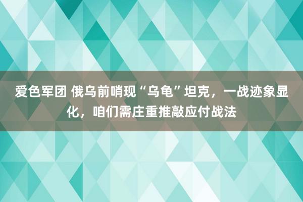 爱色军团 俄乌前哨现“乌龟”坦克，一战迹象显化，咱们需庄重推敲应付战法