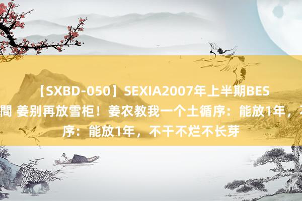 【SXBD-050】SEXIA2007年上半期BEST 全35作品8時間 姜别再放雪柜！姜农教我一个土循序：能放1年，不干不烂不长芽