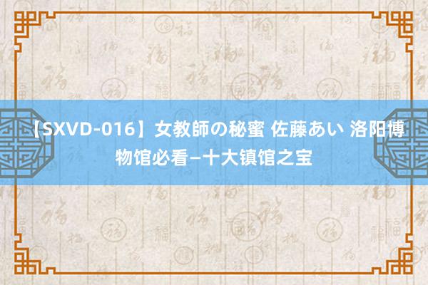 【SXVD-016】女教師の秘蜜 佐藤あい 洛阳博物馆必看—十大镇馆之宝