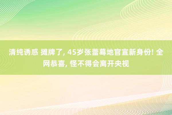 清纯诱惑 摊牌了, 45岁张蕾蓦地官宣新身份! 全网恭喜, 怪不得会离开央视