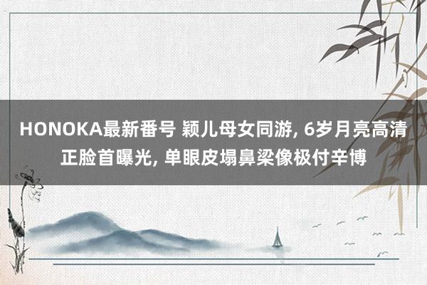 HONOKA最新番号 颖儿母女同游, 6岁月亮高清正脸首曝光, 单眼皮塌鼻梁像极付辛博