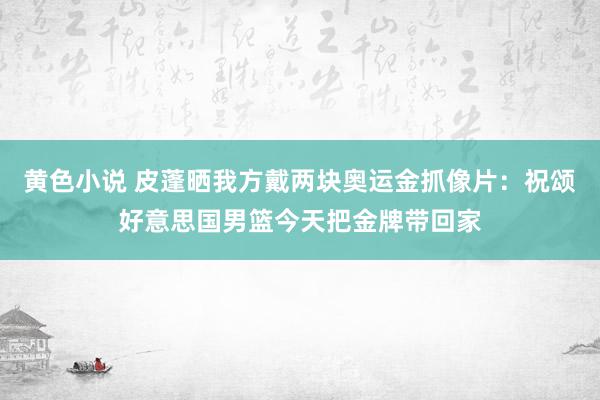 黄色小说 皮蓬晒我方戴两块奥运金抓像片：祝颂好意思国男篮今天把金牌带回家