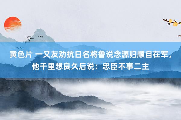 黄色片 一又友劝抗日名将鲁说念源归顺自在军，他千里想良久后说：忠臣不事二主