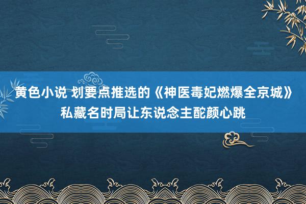 黄色小说 划要点推选的《神医毒妃燃爆全京城》私藏名时局让东说念主酡颜心跳