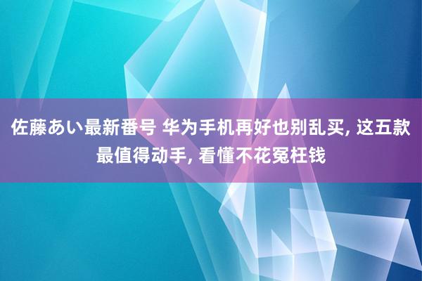 佐藤あい最新番号 华为手机再好也别乱买, 这五款最值得动手, 看懂不花冤枉钱