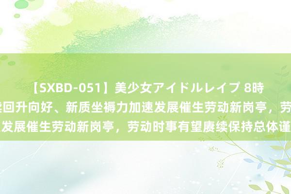 【SXBD-051】美少女アイドルレイプ 8時間 国度统计局：经济赓续回升向好、新质坐褥力加速发展催生劳动新岗亭，劳动时事有望赓续保持总体谨慎