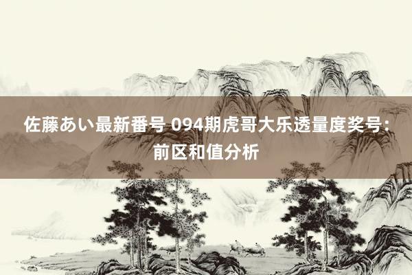 佐藤あい最新番号 094期虎哥大乐透量度奖号：前区和值分析