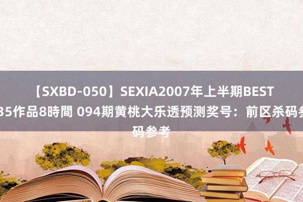 【SXBD-050】SEXIA2007年上半期BEST 全35作品8時間 094期黄桃大乐透预测奖号：前区杀码参考