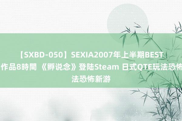 【SXBD-050】SEXIA2007年上半期BEST 全35作品8時間 《孵说念》登陆Steam 日式QTE玩法恐怖新游