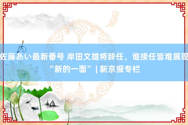 佐藤あい最新番号 岸田文雄将辞任，谁接任皆难展现“新的一面” | 新京报专栏