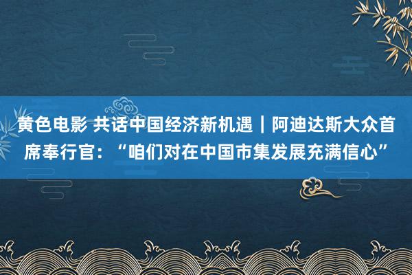 黄色电影 共话中国经济新机遇｜阿迪达斯大众首席奉行官：“咱们对在中国市集发展充满信心”