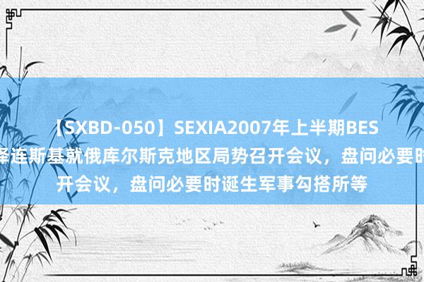 【SXBD-050】SEXIA2007年上半期BEST 全35作品8時間 泽连斯基就俄库尔斯克地区局势召开会议，盘问必要时诞生军事勾搭所等