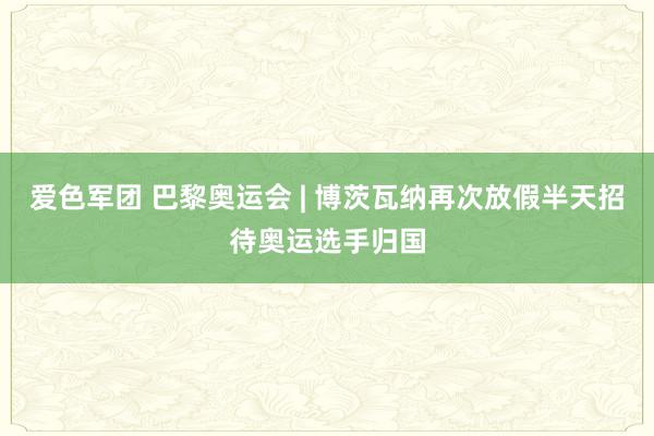 爱色军团 巴黎奥运会 | 博茨瓦纳再次放假半天招待奥运选手归国