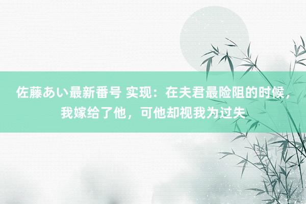 佐藤あい最新番号 实现：在夫君最险阻的时候，我嫁给了他，可他却视我为过失