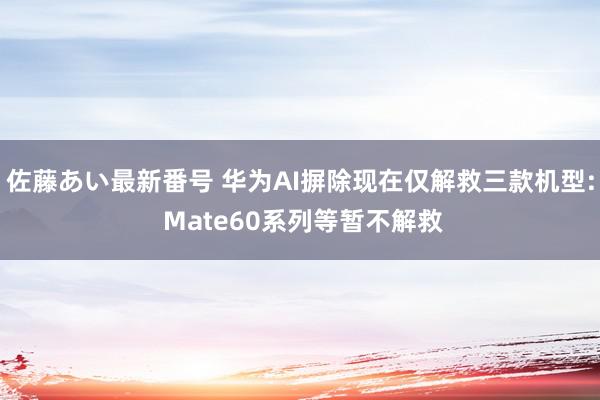 佐藤あい最新番号 华为AI摒除现在仅解救三款机型: Mate60系列等暂不解救