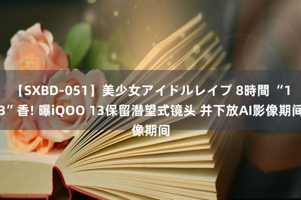 【SXBD-051】美少女アイドルレイプ 8時間 “13”香! 曝iQOO 13保留潜望式镜头 并下放AI影像期间