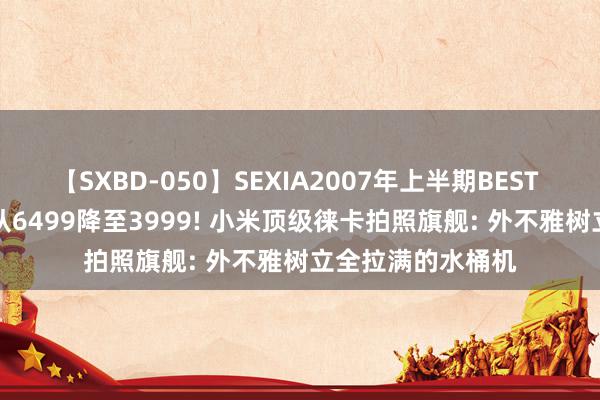 【SXBD-050】SEXIA2007年上半期BEST 全35作品8時間 从6499降至3999! 小米顶级徕卡拍照旗舰: 外不雅树立全拉满的水桶机