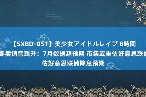 【SXBD-051】美少女アイドルレイプ 8時間 好意思国零卖销售飙升：7月数据超预期 市集或重估好意思联储降息预期