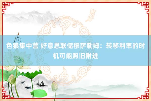 色狼集中营 好意思联储穆萨勒姆：转移利率的时机可能照旧附进