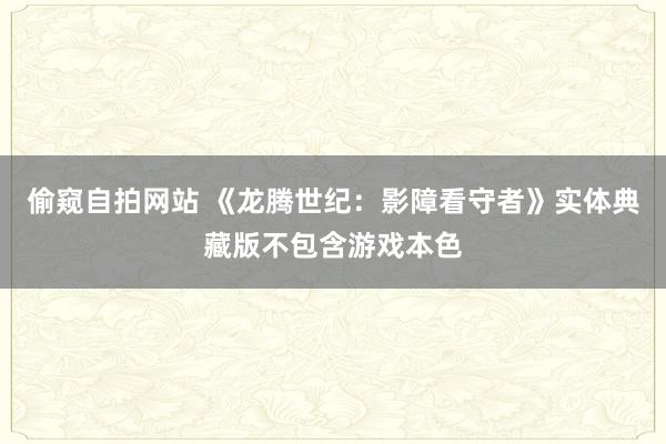 偷窥自拍网站 《龙腾世纪：影障看守者》实体典藏版不包含游戏本色