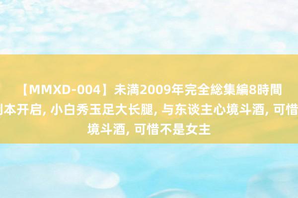 【MMXD-004】未満2009年完全総集編8時間 七里峒副本开启, 小白秀玉足大长腿, 与东谈主心境斗酒, 可惜不是女主