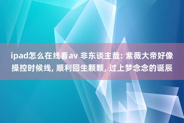 ipad怎么在线看av 非东谈主哉: 紫薇大帝好像操控时候线, 顺利回生颗颗, 过上梦念念的诞辰