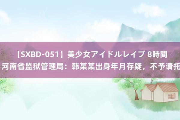 【SXBD-051】美少女アイドルレイプ 8時間 河南省监狱管理局：韩某某出身年月存疑，不予请托