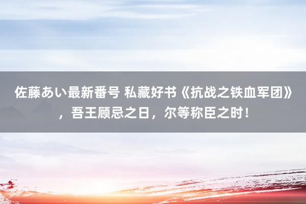 佐藤あい最新番号 私藏好书《抗战之铁血军团》，吾王顾忌之日，尔等称臣之时！