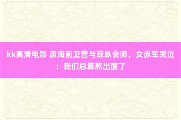 kk高清电影 渡海前卫营与琼纵会师，女赤军哭泣：我们总算熬出面了