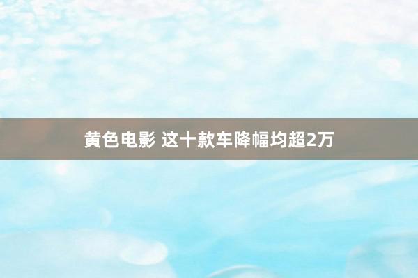 黄色电影 这十款车降幅均超2万