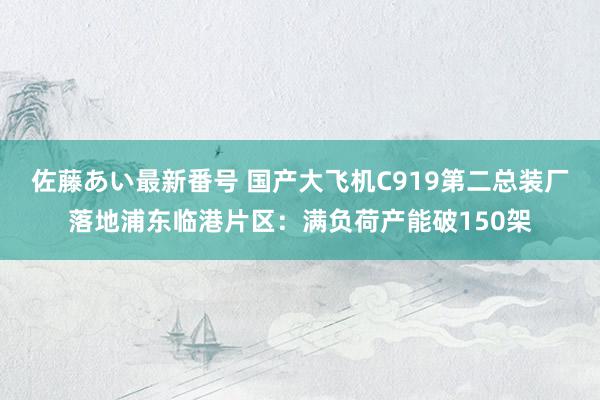 佐藤あい最新番号 国产大飞机C919第二总装厂落地浦东临港片区：满负荷产能破150架