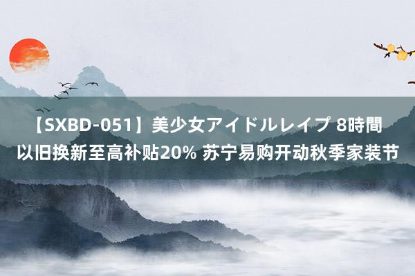 【SXBD-051】美少女アイドルレイプ 8時間 以旧换新至高补贴20% 苏宁易购开动秋季家装节