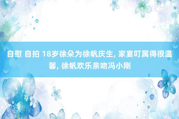 自慰 自拍 18岁徐朵为徐帆庆生, 家宴叮属得很温馨, 徐帆欢乐亲吻冯小刚