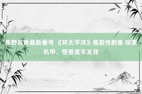 長野美香最新番号 《环太平洋》推前传剧集 探索机甲、怪兽寰宇发祥