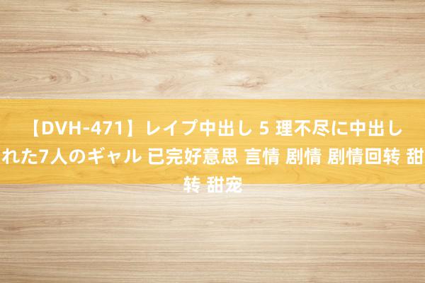 【DVH-471】レイプ中出し 5 理不尽に中出しされた7人のギャル 已完好意思 言情 剧情 剧情回转 甜宠