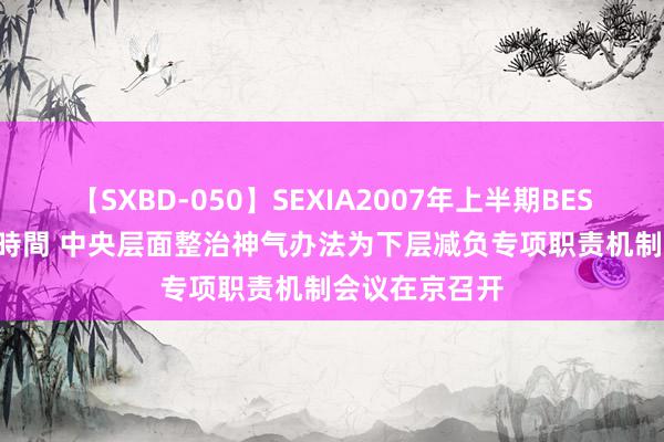 【SXBD-050】SEXIA2007年上半期BEST 全35作品8時間 中央层面整治神气办法为下层减负专项职责机制会议在京召开