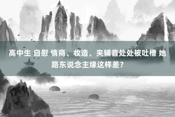 高中生 自慰 情商、妆造、夹辅音处处被吐槽 她路东说念主缘这样差？