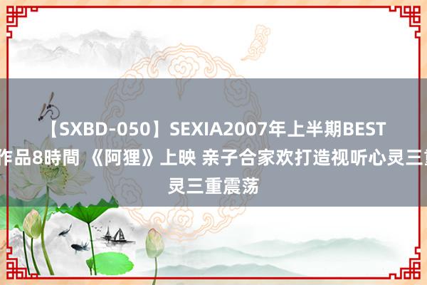 【SXBD-050】SEXIA2007年上半期BEST 全35作品8時間 《阿狸》上映 亲子合家欢打造视听心灵三重震荡