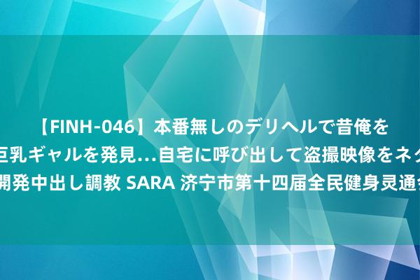 【FINH-046】本番無しのデリヘルで昔俺をバカにしていた同級生の巨乳ギャルを発見…自宅に呼び出して盗撮映像をネタに本番を強要し性感開発中出し調教 SARA 济宁市第十四届全民健身灵通会暨“好运少年”定向灵通竞赛在鸿雁湖公园举行