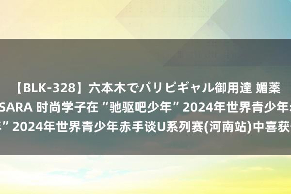 【BLK-328】六本木でパリピギャル御用達 媚薬悶絶オイルマッサージ SARA 时尚学子在“驰驱吧少年”2024年世界青少年赤手谈U系列赛(河南站)中喜获佳绩