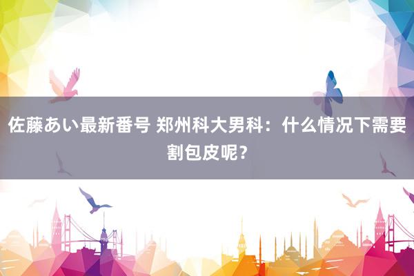 佐藤あい最新番号 郑州科大男科：什么情况下需要割包皮呢？